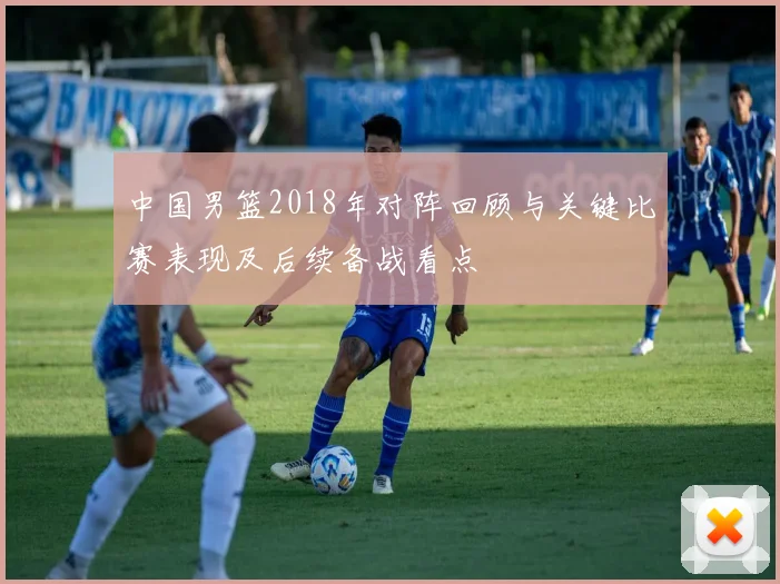 中国男篮2018年对阵回顾与关键比赛表现及后续备战看点