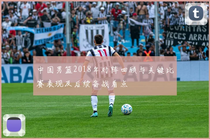 中国男篮2018年对阵回顾与关键比赛表现及后续备战看点