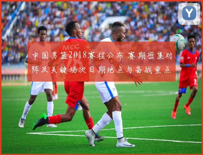 中国男篮2018赛程公布 赛期密集对阵及关键场次日期地点与备战重点