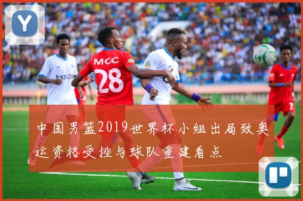 中国男篮2019世界杯小组出局致奥运资格受挫与球队重建看点