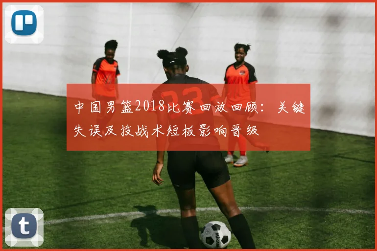中国男篮2018比赛回放回顾：关键失误及技战术短板影响晋级