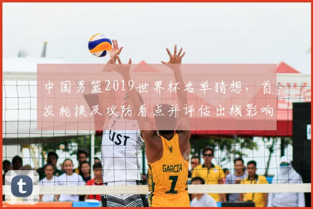 中国男篮2019世界杯名单猜想，首发轮换及攻防看点并评估出线影响