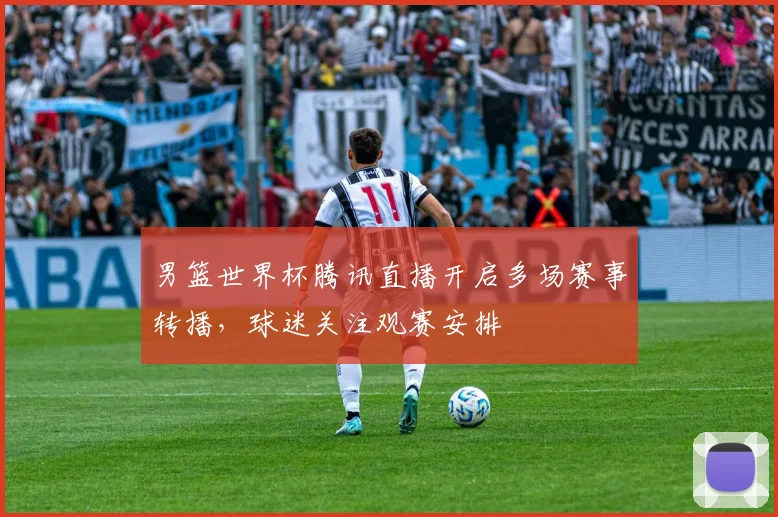 男篮世界杯腾讯直播开启多场赛事转播,球迷关注观赛安排