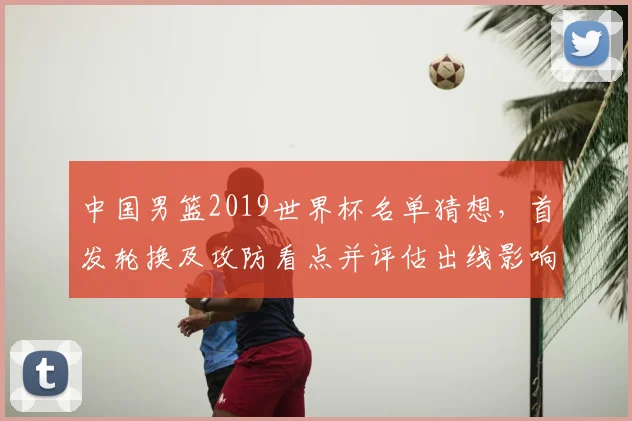 中国男篮2019世界杯名单猜想，首发轮换及攻防看点并评估出线影响