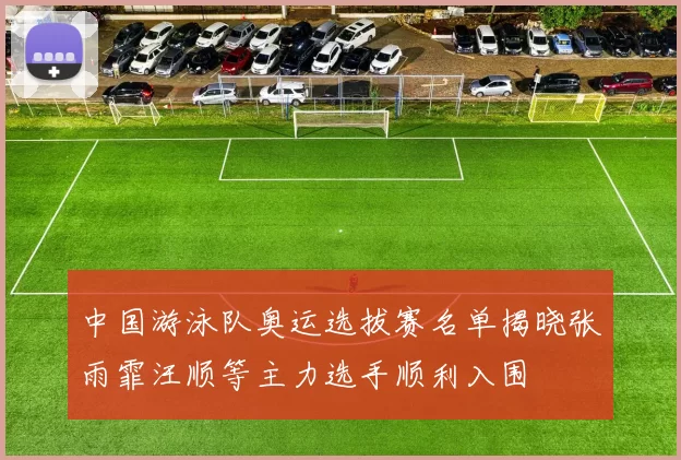 中国游泳队奥运选拔赛名单揭晓张雨霏汪顺等主力选手顺利入围