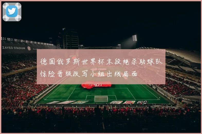 德国俄罗斯世界杯末段绝杀助球队惊险晋级改写小组出线局面