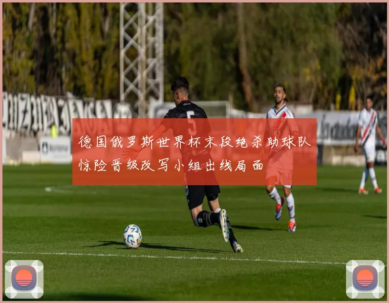 德国俄罗斯世界杯末段绝杀助球队惊险晋级改写小组出线局面