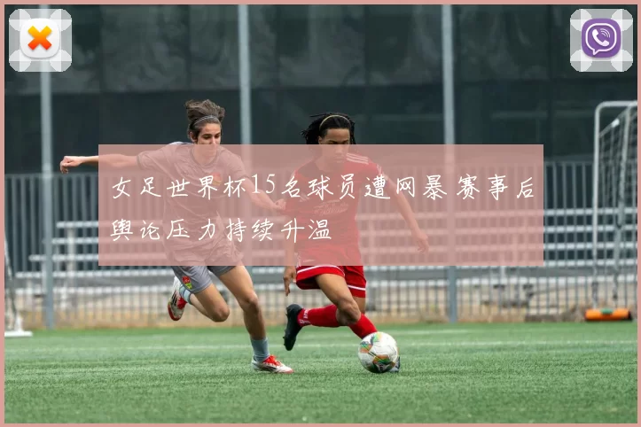 女足世界杯15名球员遭网暴 赛事后舆论压力持续升温