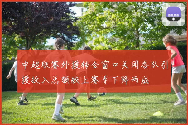 中超联赛外援转会窗口关闭各队引援投入总额较上赛季下降两成