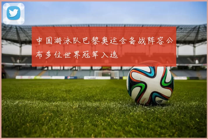 中国游泳队巴黎奥运会备战阵容公布多位世界冠军入选