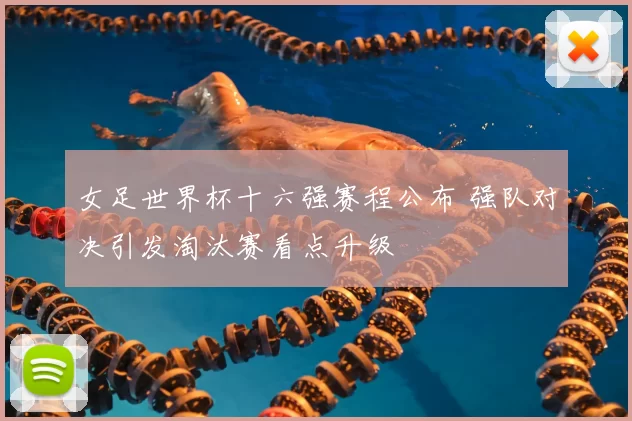 女足世界杯十六强赛程公布 强队对决引发淘汰赛看点升级