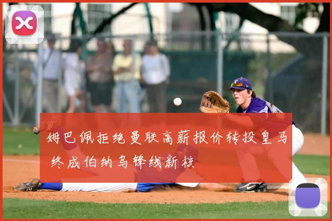 姆巴佩拒绝曼联高薪报价转投皇马 终成伯纳乌锋线新核