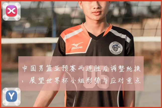 中国男篮亚预赛两连胜后调整轮换，展望世界杯小组形势与应对重点