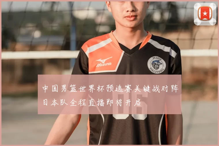 中国男篮世界杯预选赛关键战对阵日本队全程直播即将开启