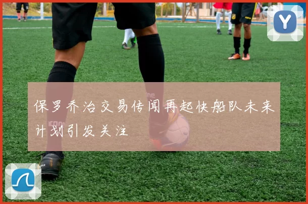 保罗乔治交易传闻再起快船队未来计划引发关注