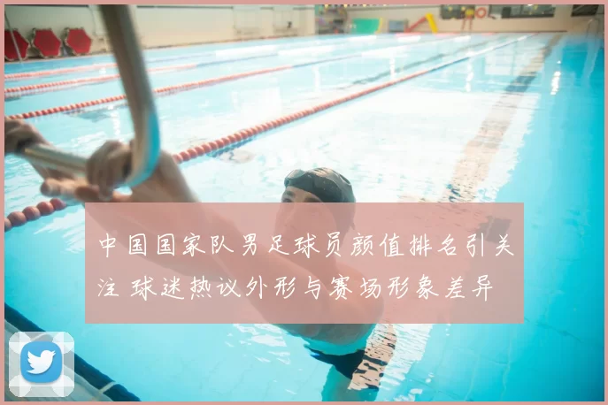 中国国家队男足球员颜值排名引关注 球迷热议外形与赛场形象差异