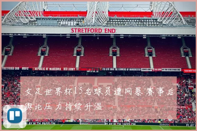 女足世界杯15名球员遭网暴 赛事后舆论压力持续升温