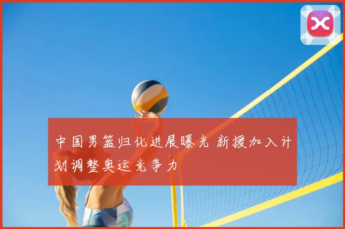 中国男篮归化进展曝光 新援加入计划调整奥运竞争力