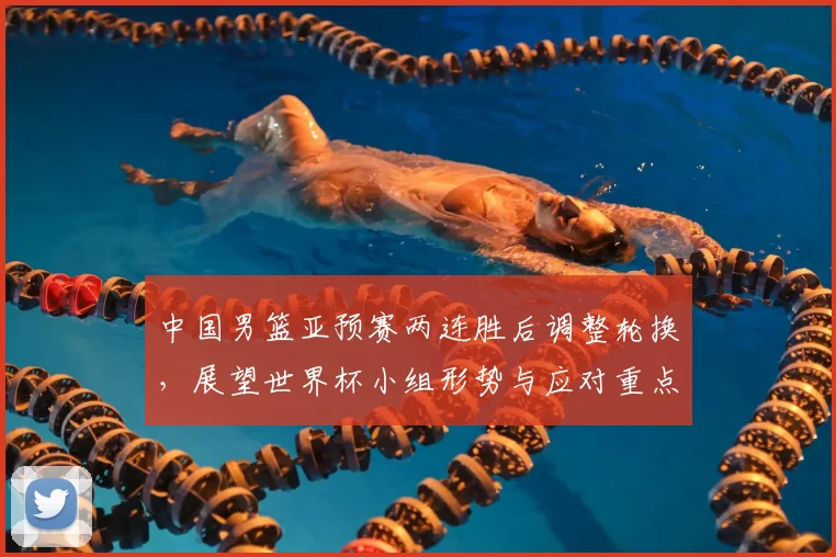 中国男篮亚预赛两连胜后调整轮换，展望世界杯小组形势与应对重点