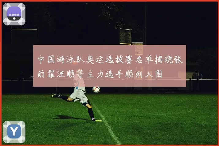 中国游泳队奥运选拔赛名单揭晓张雨霏汪顺等主力选手顺利入围
