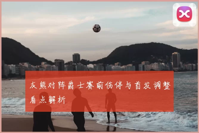 灰熊对阵爵士赛前伤停与首发调整看点解析