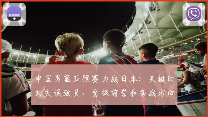 中国男篮亚预赛力战日本：关键时刻失误致负，晋级前景和备战方向受检验