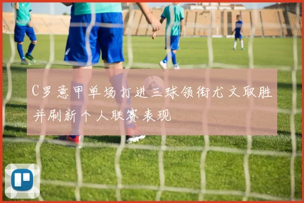 C罗意甲单场打进三球领衔尤文取胜并刷新个人联赛表现