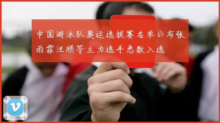 中国游泳队奥运选拔赛名单公布张雨霏汪顺等主力选手悉数入选
