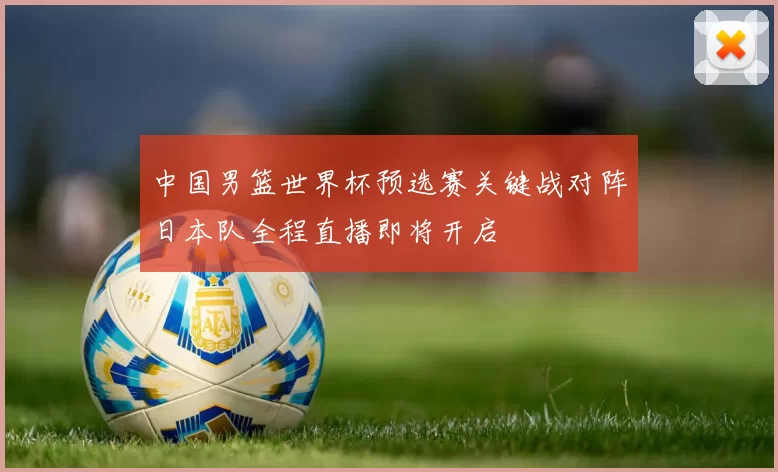 中国男篮世界杯预选赛关键战对阵日本队全程直播即将开启