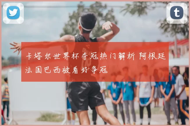 卡塔尔世界杯夺冠热门解析 阿根廷法国巴西被看好争冠