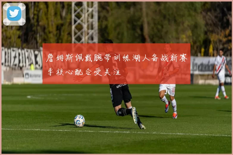 詹姆斯佩戴腕带训练湖人备战新赛季核心配合受关注