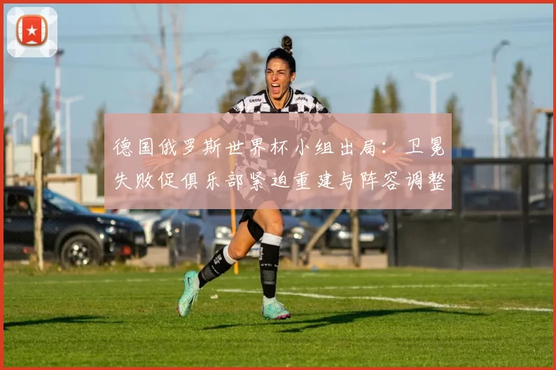 德国俄罗斯世界杯小组出局：卫冕失败促俱乐部紧迫重建与阵容调整