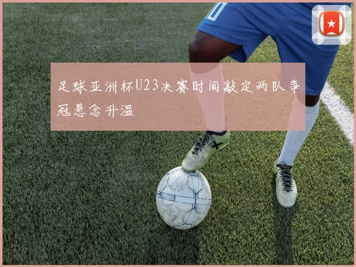 足球亚洲杯U23决赛时间敲定两队争冠悬念升温