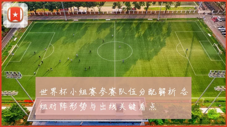 世界杯小组赛参赛队伍分配解析 各组对阵形势与出线关键看点