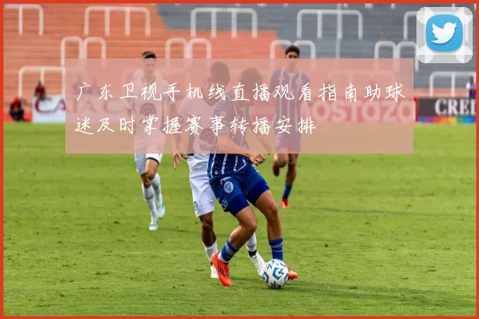 广东卫视手机线直播观看指南助球迷及时掌握赛事转播安排