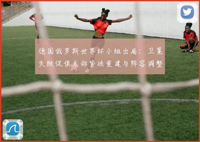 德国俄罗斯世界杯小组出局：卫冕失败促俱乐部紧迫重建与阵容调整