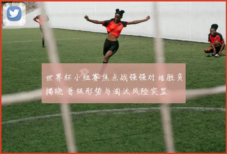 世界杯小组赛焦点战强强对话胜负揭晓 晋级形势与淘汰风险突显