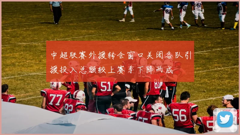 中超联赛外援转会窗口关闭各队引援投入总额较上赛季下降两成