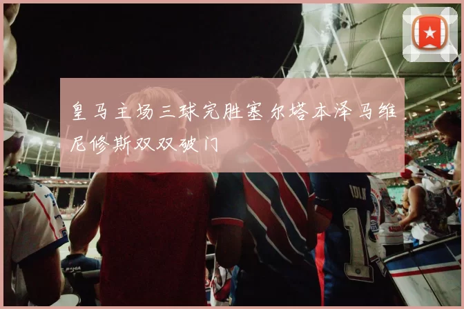 皇马主场三球完胜塞尔塔本泽马维尼修斯双双破门