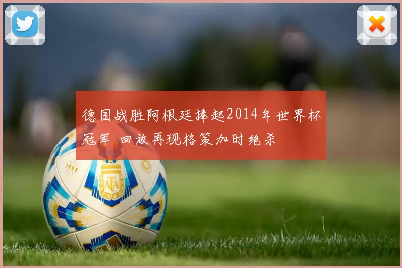 德国战胜阿根廷捧起2014年世界杯冠军 回放再现格策加时绝杀