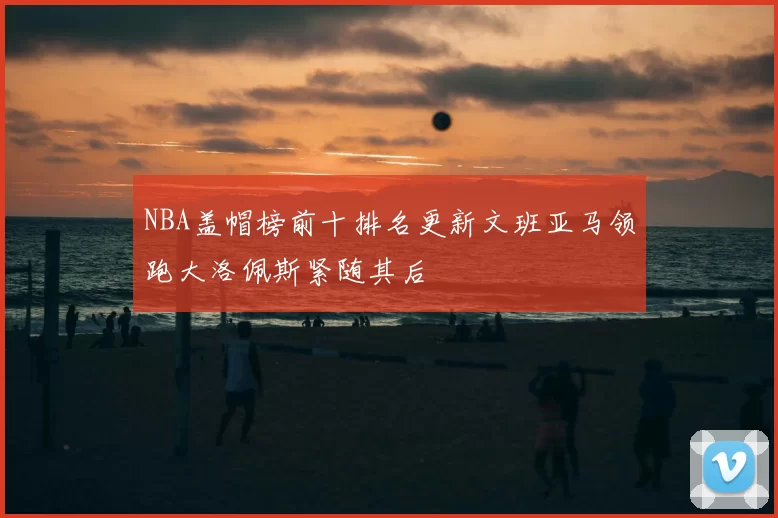 NBA盖帽榜前十排名更新文班亚马领跑大洛佩斯紧随其后