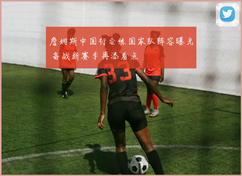 詹姆斯中国行合练国家队阵容曝光 备战新赛季再添看点