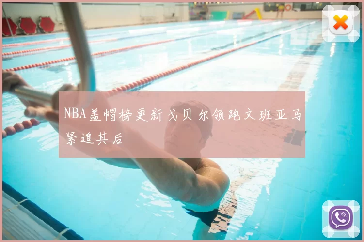 NBA盖帽榜更新戈贝尔领跑文班亚马紧追其后