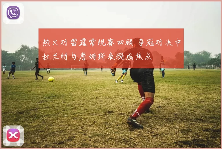 热火对雷霆常规赛回顾 争冠对决中杜兰特与詹姆斯表现成焦点