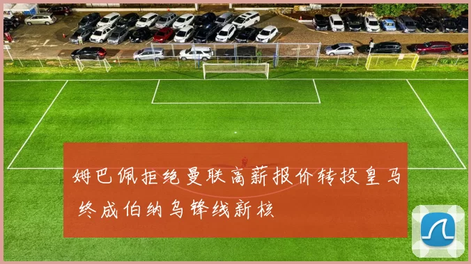 姆巴佩拒绝曼联高薪报价转投皇马 终成伯纳乌锋线新核