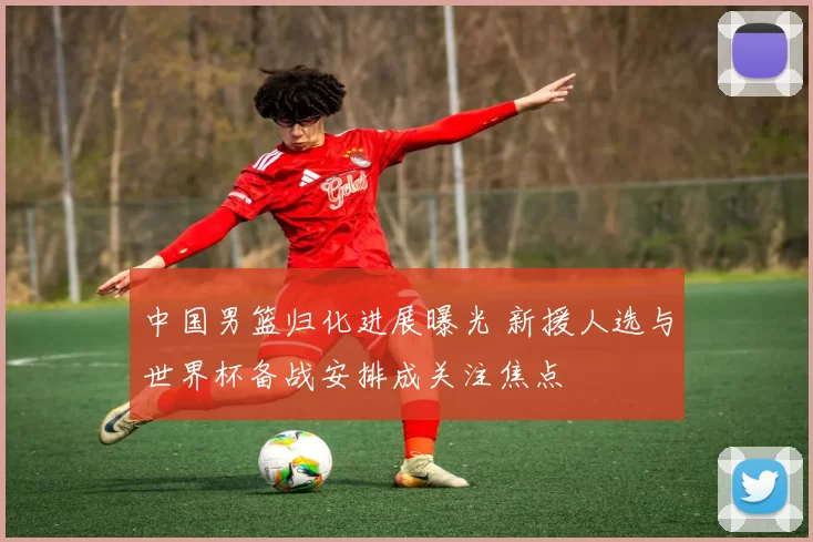 中国男篮归化进展曝光 新援人选与世界杯备战安排成关注焦点
